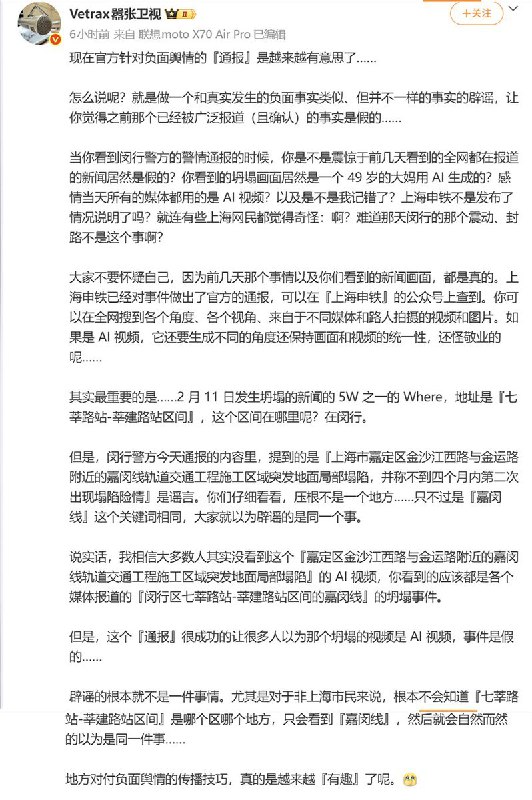 媒体人评价负面舆情辟谣2月14日，媒体人“Vetrax嚣张卫视”表示：现在官方针对负面舆情的『通报』是越来越有意思了……怎么说呢？就是做一个和真实发生的负面事实类似、但并不一样的事实的辟谣，让你觉得之前那个已经被广泛报道（且确认）的事实是假的……当你看到闵行警方的警情通报的时候，你是不是震惊于前几天看到的全网都在报道的新闻居然是假的？你看到的坍塌画面居然是一个 49 岁的大妈用 AI 生成的？感情当天所有的媒体都用的是 AI 视频？以及是不是我记错了？上海申铁不是发布了情况说明了吗？就连有些上海网民都觉得奇怪：啊？难道那天闵行的那个震动、封路不是这个事啊？大家不要怀疑自己，因为前几天那个事情以及你们看到的新闻画面，都是真的
