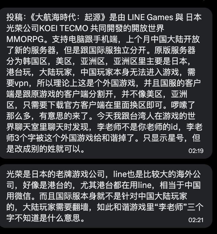 网友投稿：开放世界游戏《大航海时代：起源》近期在中国大陆开放新服务器后，国际服游戏世界聊天中无法正常显示“李老师”三个字投稿人表示，原本在和台湾玩家聊天时提到“李老师不是你老师”的 ID，发送后发现“李老师”被系统和谐，只显示为星号；但如果把“李老师”改成别的姓氏则可以显示该游戏由 LINE Games 与日本光荣特库摩 KOEI TECMO 共同开发，原国际服分为韩国区、美区、亚洲区等，中国大陆玩家此前需要翻墙进入国际服而这次大陆开放的新服务器与国际服独立分开“国际服本身并非面向中国大陆玩家，但疑似仍出现了针对中文敏感词的过滤”查看原文