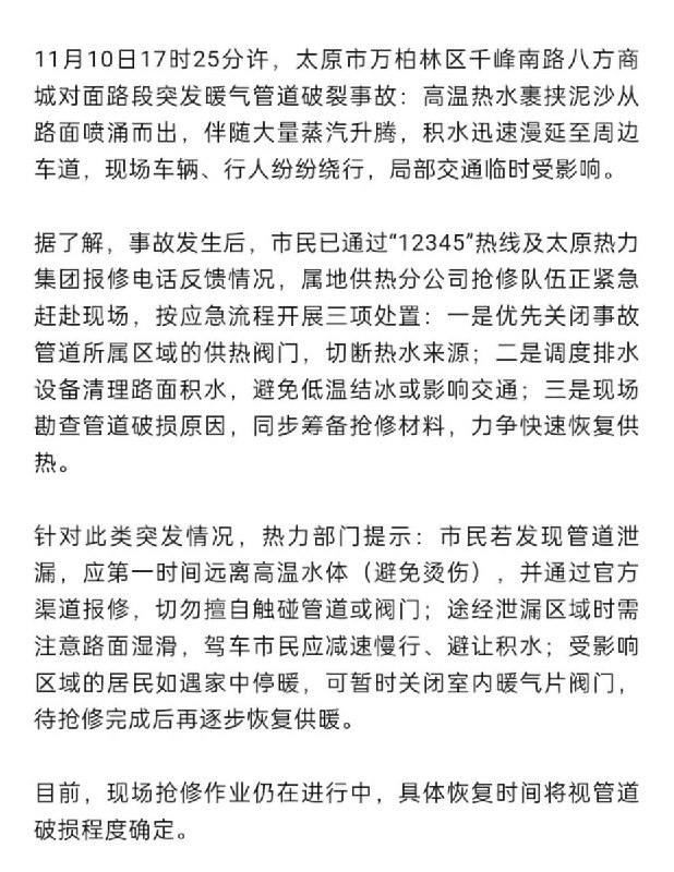 11月10日，山西省太原市万柏林区千峰南路八方商城对面路段突发暖气管道破裂事故：高温热水裹挟泥沙从路面喷涌而出，伴随大量蒸汽升腾，积水迅速漫延至周边，车道，现场车辆、行人纷纷绕行，局部交通临时受影响