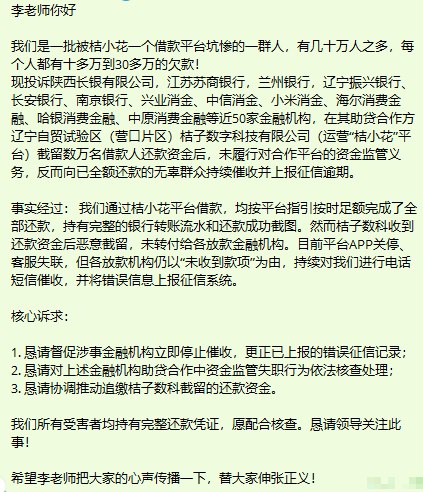 网友投稿：李老师你好我们是一批被桔小花一个借款平台坑惨的一群人，有几十万人之多，每个人都有十多万到30多万的欠款！现投诉陕西长银有限公司，江苏苏商银行，兰州银行，辽宁振兴银行、长安银行、南京银行、兴业消金、中信消金、小米消金、海尔消费金融、哈银消费金融、中原消费金融等近50家金融机构，在其助贷合作方辽宁自贸试验区（营口片区）桔子数字科技有限公司（运营“桔小花”平台）截留数万名借款人还款资金后，未履行对合作平台的资金监管义务，反而向已全额还款的无辜群众持续催收并上报征信逾期