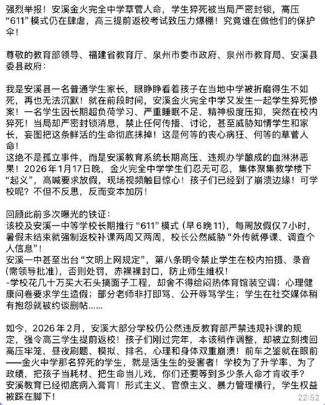 强烈举报！安溪金火完全中学草菅人命，学生猝死被当局严密封锁，高压“611”模式仍在肆虐，高三提前返校考试致压力爆棚！究竟谁在做他们的保护伞！尊敬的教育部领导、福建省教育厅、泉州市委市政府、泉州市教育局、安溪县委县政府：我是安溪县一名普通学生家长，眼睁睁看着孩子在当地中学被折磨得生不如死，再也无法沉默！就在前段时间，安溪金火完全中学又发生一起学生猝死惨案！一名学生因长期超负荷学习、严重睡眠不足、精神极度压抑，突然在校内猝死！当局却严密封锁消息，禁止任何传播、讨论，甚至威胁知情学生和家长，妄图把这条鲜活的生命彻底抹掉！这是何等的丧心病狂、何等的草菅人命！这绝不是孤立事件，而是安溪教育系统长期高压、违规办学酿成的血淋淋恶果！2026年1月17日晚，金火完全中学学生们忍无可忍，集体聚集教学楼下“起义”，高喊要求放假，现场视频触目惊心！孩子们已经到了崩溃边缘！可学校呢？不但不反思，反而变本加厉！回顾此前多次曝光的铁证：该校及安溪一中等学校长期推行“611”模式（早6晚11），每周放假仅7小时，暑假未结束就强制返校补课两周又两周，校长公然威胁“外传就停课、调查个人信息”！安溪一中甚至出台“文明上网规定”，第八条明令禁止学生在校内拍摄、录音（需领导批准），否则处罚，赤裸裸封口，防止师生维权！-学校花几十万买大石头搞面子工程，却舍不得给闷热体育馆装空调；心理健康问卷要求学生造假；部分老师非打即骂、公开辱骂学生；学生在社交媒体稍有抱怨就被约谈删帖……如今，2026年2月，安溪大部分学校仍公然违反教育部严禁违规补课的规定，强令高三学生提前返校！孩子们刚过完年，本该稍作调整，却被立刻拽回高压牢笼，昼夜刷题、模拟、排名，心理和身体双重崩溃！前车之鉴就在眼前——金火中学那名猝死的学生，就是活生生的受害者！学校为了升学率、为了政绩，把孩子当耗材、把生命当儿戏，你们还要等到多少条人命才肯收手？安溪教育已经彻底病入膏肓！形式主义、官僚主义、暴力管理横行，学生权益被踩在脚下！查看原文
