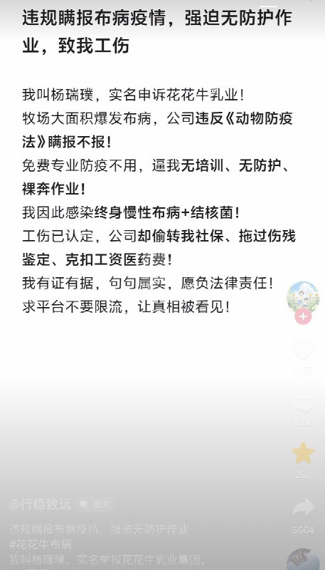 3月5日，一名网友市民举报：我叫杨瑞璞，实名申诉花花牛乳业！牧场大面积爆发布病，公司违反《动物防疫法》瞒报不报！免费专业防疫不用，逼我无培训、无防护、裸奔作业！我因此感染终身慢性布病+结核菌！工伤已认定，公司却偷转我社保、拖过伤残鉴定、克扣工资医药费！我有证有据，句句属实，愿负法律责任！求平台不要限流，让真相被看见！查看原文3月5日，一名网友市民举报：我叫杨瑞璞，实名申诉花花牛乳业！牧场大面积爆发布病，公司违反《动物防疫法》瞒报不报！免费专业防疫不用，逼我无培训、无防护、裸奔作业！我因此感染终身慢性布病+结核菌！工伤已认定，公司却偷转我社保、拖过伤残鉴定、克扣工资医药费！我有证有据，句句属实，愿负法律责任！求平台不要限流，让真相被看见！查看原文