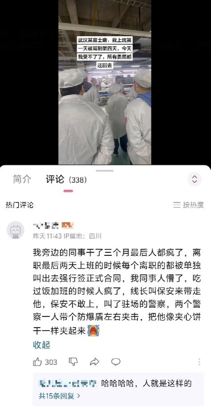 3月18日，在一则武汉某富士康的视频下，有一则热评：我旁边的同事干了三个月最后人都疯了，离职最后两天上班的时候每个离职的都被单独叫出去强行签正式合同，我同事人懵了，吃过饭加班的时候人疯了，线长叫保安来带走他，保安不敢上，叫了驻场的警察，两个警察一人带个防爆盾左右夹击，把他像夹心饼干一样夹起来查看原文