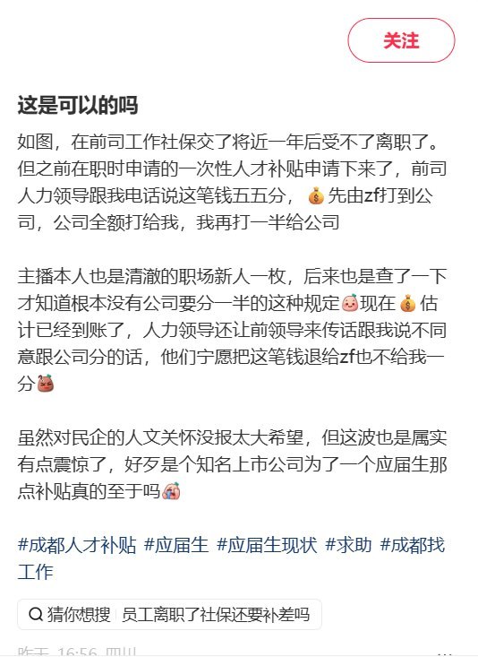 前公司索要一半人才补贴：若不同意分成，宁愿退回政府也不给员工近日，一名小红书网友发帖称，自己在一家“知名上市公司”工作近一年后离职，在职期间申请的一次性人才补贴获批，却被前公司人力负责人要求“五五分”：公司先全额转给本人，再由本人返还一半