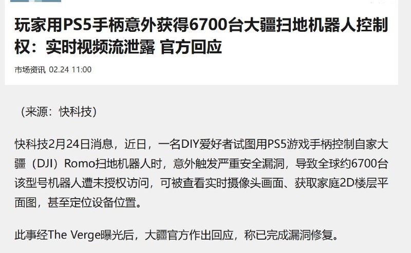 2月24日，据国内媒体报道，一名DIY爱好者用PS5游戏手柄控制自家大疆（DJI）Romo扫地机器人时，意外触发严重安全漏洞，导致全球约6700台该型号机器人遭未授权访问，可被查看实时摄像头画面、获取家庭2D楼层平面图，甚至定位设备位置