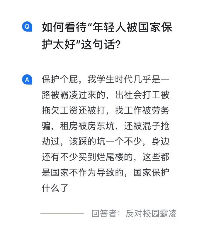4月7日，知乎上有人问：如何看待“年轻人被国家保护太好”这句话？网友A回答：“保护个屁，我学生时代几乎是一路被霸凌过来的，出社会打工被拖欠工资还被打，找工作被劳务骗，租房被房东坑，还被混子抢劫过，该踩的坑一个不少，身边还有不少买到烂尾楼的，这些都是国家不作为导致的，国家保护什么了”网友B回答：“你们被国家保护得太好了”它暗示你的安全并非源于权利，而是源于权力的恩赐，因此你要感谢权力对你的仁慈，认可上位者的认知权威