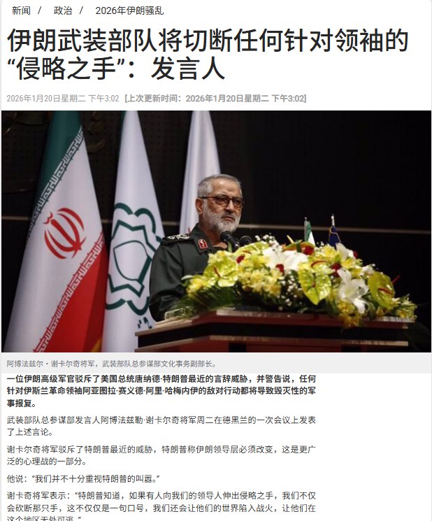 “伊朗对特朗普发出死亡威胁”1月20日，据伊朗PressTV报道，伊朗武装部队总参谋部发言人阿博法兹勒·谢卡尔奇将军在德黑兰的一次会议上表示：“特朗普知道，如果有人向我们的领导人伸出侵略之手，我们不仅会砍断那只手，这不仅仅是一句口号，我们还会让他们的世界陷入战火，让他们在这个地区无处可逃