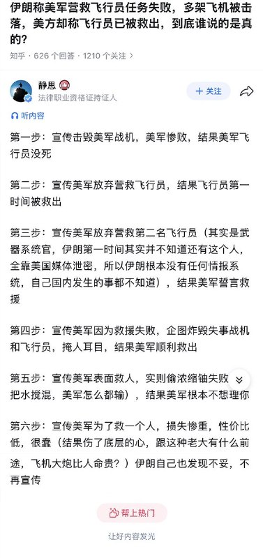 知乎上问答：伊朗称美军营救飞行员任务失败，多架飞机被击落，美方却称飞行员已被救出，到底谁说的是真的？一名网友回答：第一步：宣传击毁美军战机，美军惨败，结果美军飞行员没死 第二步：宣传美军放弃营救飞行员，结果飞行员第一时间被救出 第三步：宣传美军放弃营救第二名飞行员（其实是武器系统官，伊朗第一时间其实并不知道还有这个人，全靠美国媒体泄密，所以伊朗根本没有任何情报系统，自己国内发生的事都不知道），结果美军誓言救援 第四步：宣传美军因为救援失败，企图炸毁失事战机和飞行员，掩人耳目，结果美军顺利救出 第五步：宣传美军表面救人，实则偷浓缩铀失败（想把水搅混，美军怎么都输），结果美军根本不想理你 第六步：宣传美军为了救一个人，损失惨重，性价比低，很蠢（结果伤了底层的心，跟这种老大有什么前途，飞机大炮比人命贵？）伊朗自己也发现不妥，不再宣传查看原文📝 引用推文:虽然伊朗未能阻止美国飞行员被救走，但也不是一无所获，至少抓捕了一件印有美国国旗的内裤